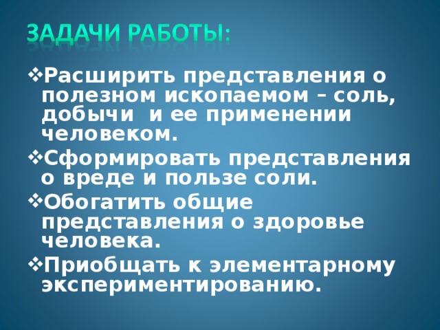 Расширить представления о полезном ископаемом – соль, добычи и ее применении человеком. Сформировать представления о вреде и пользе соли. Обогатить общие представления о здоровье человека. Приобщать к элементарному экспериментированию.