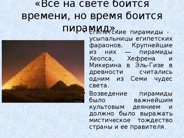 «Все на свете боится времени, но время боится пирамид».  Е гипетские пирамиды - усыпальницы египетских фараонов. Крупнейшие из них — пирамиды Хеопса, Хефрена и Микерина в Эль-Гизе в древности считались одним из Семи чудес света. Возведение пирамиды было важнейшим культовым деянием и должно было выражать мистическое тождество страны и ее правителя.