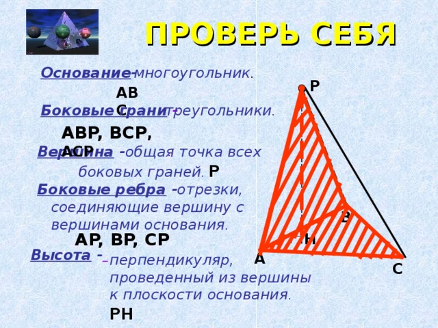 ПРОВЕРЬ СЕБЯ многоугольник . Основание - P ABC треугольники . Боковые грани - ABP, BCP , ACP Вершина -  общая точка всех боковых граней . P  . Боковые ребра -  отрезки, соединяющие вершину с вершинами основания . B AP, BP, CP  H Высота -  A перпендикуляр, проведенный из вершины к плоскости основания . PH  C