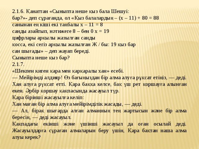 2.1.6. Қанаттан «Сыныпта неше қыз бала Шешуі: бар?»- деп сұрағанда, ол «Қыз балалардың – (х – 11) + 80 = 88 санынан ең кіші екі таңбалы х – 11 = 8 санды азайтып, нәтижеге 8 – бен 0 х = 19 цифрлары арқылы жазылған санды қосса, екі сегіз арқылы жазылған Ж / бы: 19 қыз бар сан шығады» – деп жауап береді. Сыныпта неше қыз бар? 2.1.7. «Шекпен киген қара мен қарқаралы хан» есебі. — Мейірімді алдияр! Өз бағыңыздан бір алма алуға рұқсат етіңіз, — деді. Хан алуға рүқсат етті. Қара баққа келсе, бақ үш рет қоршауға алынған екен. Әрбір қоршау қақпасында жасауыл түр. Қара бірінші жасауылға келіп: Хан маған бір алма алуға мейірімділік жасады, — деді. — Ал, бірақ шығарда алған алмаңның тең жартысын және бір алма бересің, — деді жасауыл. Қақпадағы екінші және үшінші жасауыл да оған осылай деді. Жасауылдарға сұраған алмаларын беру үшін, Қара бақтан наша алма алуы керек?