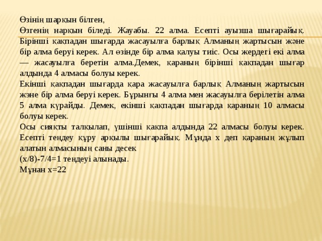 Өзінің шарқын білген, Өзгенің нарқын біледі. Жауабы. 22 алма. Есепті ауызша шығарайық.  Бірінші қақпадан шығарда жасауылға барлық Алманың жартысын және бір алма беруі керек. Ал өзінде бір алма қалуы тиіс. Осы жердегі екі алма — жасауылға беретін алма.Демек, қараның бірінші қақпадан шығар алдында 4 алмасы болуы керек. Екінші қақпадан шығарда қара жасауылға барлық Алманың жартысын жэне бір алма беруі керек. Бұрынғы 4 алма мен жасауылға берілетін алма 5 алма күрайды. Демек, екінші қақпадан шығарда қараның 10 алмасы болуы керек. Осы сияқты талқылап, үшінші қақпа алдында 22 алмасы болуы керек.  Есепті теңдеу құру арқылы шығарайық. Мұнда х деп қараның жұлып алатын алмасының саны десек (x/8)-7/4=1 теңдеуі алынады. Мұнан х=22   