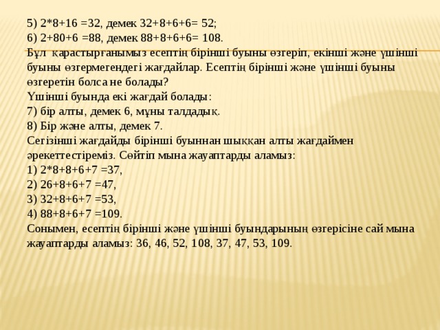 5) 2*8+16 =32, демек 32+8+6+6= 52; 6) 2+80+6 =88, демек 88+8+6+6= 108. Бұл қарастырғанымыз есептің бірінші буыны өзгеріп, екінші және үшінші буыны өзгермегендегі жағдайлар. Есептің бірінші және үшінші буыны өзгеретін болса не болады? Үшінші буында екі жағдай болады: 7) бір алты, демек 6, мұны талдадық. 8) Бір және алты, демек 7.  Сегізінші жағдайды бірінші буыннан шыққан алты жағдаймен әрекеттестіреміз. Сөйтіп мына жауаптарды аламыз:  1) 2*8+8+6+7 =37,  2) 26+8+6+7 =47,  3) 32+8+6+7 =53,  4) 88+8+6+7 =109.  Сонымен, есептің бірінші және үшінші буындарының өзгерісіне сай мына жауаптарды аламыз: 36, 46, 52, 108, 37, 47, 53, 109.