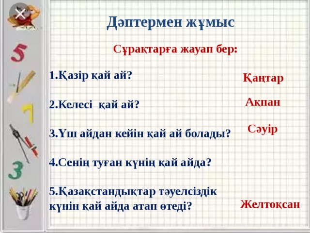 Дәптермен жұмыс Сұрақтарға жауап бер: 1.Қазір қай ай?  2.Келесі қай ай?  3.Үш айдан кейін қай ай болады?  4.Сенің туған күнің қай айда?  5.Қазақстандықтар тәуелсіздік күнін қай айда атап өтеді? Қаңтар Ақпан Сәуір Желтоқсан