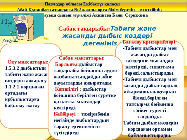 Павлодар облысы Екібастұз қаласы  Абай Құнанбаев атындағы №2 жалпы орта білім беретін мектебінің  бастауыш сынып мұғалімі Акишева Баян Сериковна     Сабақ тақырыбы: Табиғи және жасанды дыбыс көздері дегеніміз не?  Бағалау критерийлері:  -Табиғи дыбыстар мен жасанды дыбыс көздеріне мысалдар келтіреді, сипаттама береді,салыстырады.  -Табиғи дыбыстар мен жасанды дыбыстардың айырмашылықтарын біледі,берілген тапсырма бойынша сәйкес суретті таңдайды.  -Табиғи дыбыс көздерін қоршаған ортамен байланыстырады.  Оқу мақсаттары: 1.5.3.2 дыбыстың табиғи және жасанды көздерін ажырату 1.1.2.1 қоршаған ортадағы құбылыстарға бақылау жасау  Сабақ мақсаттары:  Барлығы: дыбыстар тақырыбы бойынша аудио жазбаны тыңдайды жəне дауыстарды ажыратады .  Көпшілігі :  дыбыстар бойынша берілген суретке қатысты мысалдар келтіреді. Кейбіреуі :   тәжірибенің негізінде дыбыстардың таралу ерекшелігін түсіндіреді