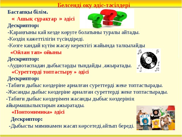 Белсенді оқу әдіс-тәсілдері Бастапқы білім.  « Ашық сұрақтар » әдісі Дескриптор: -Қараңғыны қай кезде көруге болатыны туралы айтады. -Көздің қажеттілігін түсіндіреді. -Көзге қандай күтім жасау керектігі жайында талқылайды  «Ойлан тап» ойыны Дескриптор: -Аудиотаспадан дыбыстарды тыңдайды ,ажыратады.    «Суреттерді топтастыру » әдісі  Дескриптор: -Табиғи дыбыс көздеріне арналған суреттерді жеке топтастырады. -Жасанды дыбыс көздеріне арналған суреттерді жеке топтастырады. -Табиғи дыбыс көздерімен жасанды дыбыс көздерінің айырмашылықтарын ажыратады.   «Понтомимика» әдісі  Дескриптор: -Дыбысты мимикамен жасап көрсетеді,айтып береді.