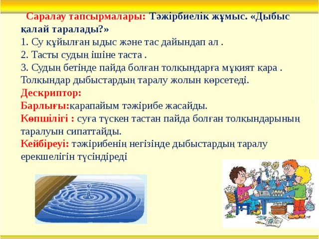 Саралау тапсырмалары:  Тәжірбиелік жұмыс. «Дыбыс қалай таралады?» 1. Су құйылған ыдыс және тас дайындап ал . 2. Тасты судың ішіне таста . 3. Судың бетінде пайда болған толқындарға мұқият қара . Толқындар дыбыстардың таралу жолын көрсетеді. Дескриптор:  Барлығы: қарапайым тәжірибе жасайды. Көпшілігі :  суға түскен тастан пайда болған толқындарының таралуын сипаттайды. Кейбіреуі:  тәжірибенің негізінде дыбыстардың таралу ерекшелігін түсіндіреді