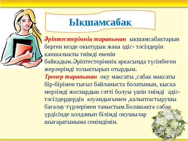 Ықшамсабақ Әріптестерімнің тарапынан ықшамсабақтарын берген кезде оқытудың жаңа әдіс- тәсілдерін қаншалықты тиімді екенін байқадым.Әріптестерімнің арқасында түсінбеген жерлерімді толықтырып отырдым. Тренер тарапынан оқу мақсаты ,сабақ мақсаты бір-бірімен тығыз байланыста болатынын, қысқа мерзімді жоспардың сәтті болуы үшін тиімді әдіс-тәсілдердердің алуандығымен ,қалыптастырушы бағалау түрлерімен таныстым.Болашақта сабақ үрдісінде қолданып білімді оқушылар шығаратыныма сенімдімін.