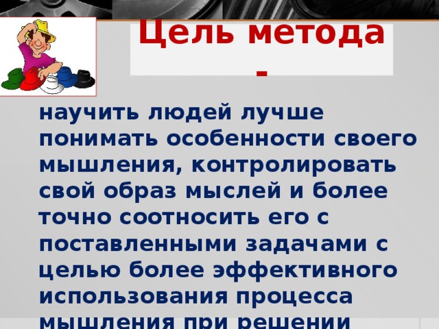 Цель метода -    научить людей лучше понимать особенности своего мышления, контролировать свой образ мыслей и более точно соотносить его с поставленными задачами с целью более эффективного использования процесса мышления при решении проблем.