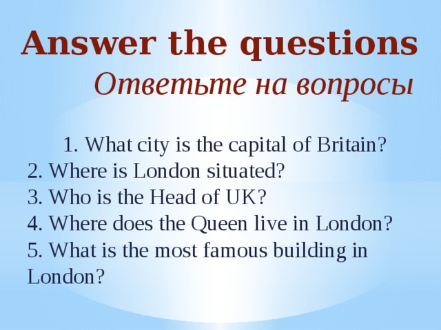 Answer the questions  Ответьте на вопросы 1. What city is the capital of Britain? 2 . Where is London situated? 3. Who is the Head of UK? 4. Where does the Queen live in London? 5. What is the most famous building in London?