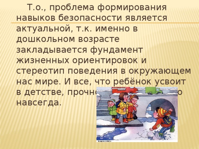 Т.о., проблема формирования навыков безопасности является актуальной, т.к. именно в дошкольном возрасте закладывается фундамент жизненных ориентировок и стереотип поведения в окружающем нас мире. И все, что ребёнок усвоит в детстве, прочно останется у него навсегда.