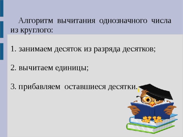 Алгоритм вычитания однозначного числа из круглого: 1. занимаем десяток из разряда десятков; 2. вычитаем единицы; 3. прибавляем оставшиеся десятки. 1