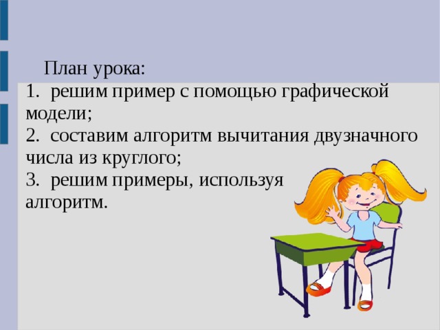 План урока: 1. решим пример с помощью графической модели; 2. составим алгоритм вычитания двузначного числа из круглого; 3. решим примеры, используя алгоритм. 1