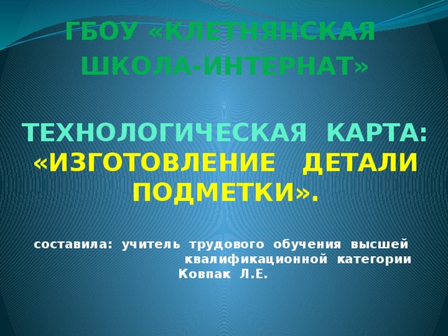 ГБОУ «КЛЕТНЯНСКАЯ ШКОЛА-ИНТЕРНАТ» ТЕХНОЛОГИЧЕСКАЯ КАРТА:  «ИЗГОТОВЛЕНИЕ ДЕТАЛИ ПОДМЕТКИ».   составила: учитель трудового обучения высшей  квалификационной категории Ковпак Л.Е.