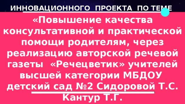 ИННОВАЦИОННОГО ПРОЕКТА ПО ТЕМЕ «Повышение качества консультативной и практической помощи родителям, через реализацию авторской речевой газеты «Речецветик» учителей высшей категории МБДОУ детский сад №2 Сидоровой Т.С. Кантур Т.Г.