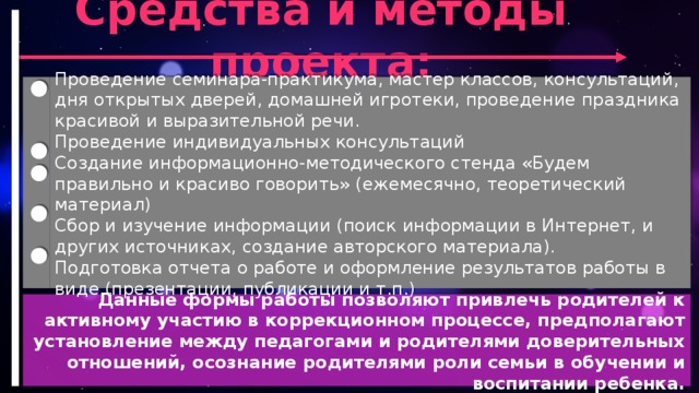 Средства и методы проекта: Проведение семинара-практикума, мастер классов, консультаций, дня открытых дверей, домашней игротеки, проведение праздника красивой и выразительной речи. Проведение индивидуальных консультаций Создание информационно-методического стенда «Будем правильно и красиво говорить» (ежемесячно, теоретический материал) Сбор и изучение информации (поиск информации в Интернет, и других источниках, создание авторского материала). Подготовка отчета о работе и оформление результатов работы в виде (презентации, публикации и т.п.) Данные формы работы позволяют привлечь родителей к активному участию в коррекционном процессе, предполагают установление между педагогами и родителями доверительных отношений, осознание родителями роли семьи в обучении и воспитании ребенка.