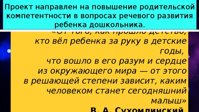 Проект направлен на повышение родительской компетентности в вопросах речевого развития ребенка дошкольника. «От того, как прошло детство, кто вёл ребенка за руку в детские годы, что вошло в его разум и сердце из окружающего мира — от этого в решающей степени зависит, каким человеком станет сегодняшний малыш» В. А. Сухомлинский