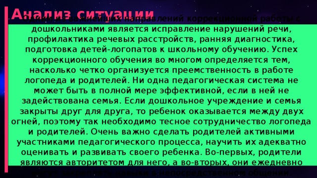 Анализ ситуации Одним из важнейших направлений коррекционной работы с дошкольниками является исправление нарушений речи, профилактика речевых расстройств, ранняя диагностика, подготовка детей-логопатов к школьному обучению. Успех коррекционного обучения во многом определяется тем, насколько четко организуется преемственность в работе логопеда и родителей. Ни одна педагогическая система не может быть в полной мере эффективной, если в ней не задействована семья. Если дошкольное учреждение и семья закрыты друг для друга, то ребенок оказывается между двух огней, поэтому так необходимо тесное сотрудничество логопеда и родителей. Очень важно сделать родителей активными участниками педагогического процесса, научить их адекватно оценивать и развивать своего ребенка. Во-первых, родители являются авторитетом для него, а во-вторых, они ежедневно могут закреплять навыки в непосредственном общении.