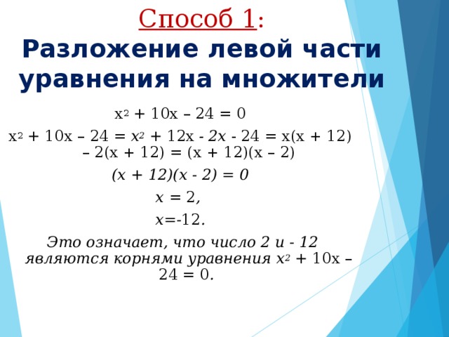 Способ 1 :  Разложение левой части уравнения на множители х 2  + 10x – 24 = 0 х 2  + 10х – 24 = х 2 + 12х - 2х - 24 = х(х + 12) – 2(х + 12) = (х + 12)(х – 2) (х + 12)(х - 2) = 0 х = 2 , х=- 12 .  Это означает, что число 2 и - 12 являются корнями уравнения х 2 + 10х – 24 = 0 .