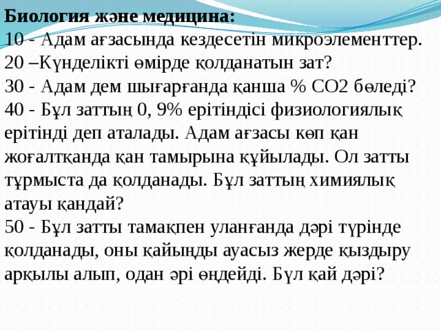 Биология және медицина:  10 - Адам ағзасында кездесетін микроэлементтер.   20 –Күнделікті өмірде қолданатын зат?  30 - Адам дем шығарғанда қанша % СО2 бөледі?   40 - Бұл заттың 0, 9% ерітіндісі физиологиялық ерітінді деп аталады. Адам ағзасы көп қан жоғалтқанда қан тамырына құйылады. Ол затты тұрмыста да қолданады. Бұл заттың химиялық атауы қандай?  50 - Бұл затты тамақпен уланғанда дәрі түрінде қолданады, оны қайыңды ауасыз жерде қыздыру арқылы алып, одан әрі өңдейді. Бүл қай дәрі?