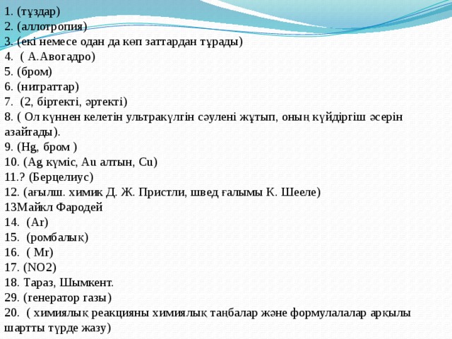 1. (тұздар)  2. (аллотропия)  3. (екі немесе одан да көп заттардан тұрады) 4.  ( А.Авогадро)   5. (бром)  6. (нитраттар)  7.  (2, біртекті, әртекті)   8. ( Ол күннен келетін ультракүлгін сәулені жұтып, оның күйдіргіш әсерін азайтады).   9. (Нg, бром )  10. (Ag күміс, Au алтын, Cu) 11.? (Берцелиус)  12. (ағылш. химик Д. Ж. Пристли, швед ғалымы К. Шееле)  13Майкл Фародей  14.  (Аr) 15.  (ромбалық)  16.  ( Mr)  17. (NO2)  18. Тараз, Шымкент.  29. (генератор газы)  20.  ( химиялық реакцияны химиялық таңбалар және формулалалар арқылы шартты түрде жазу) 