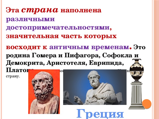 Эта страна наполнена различными достопримечательностями , значительная часть которых восходит к античным временам . Это родина Гомера и Пифагора, Софокла и Демокрита, Аристотеля, Еврипида, Платона и других известных личностей прошлого. Назовите эту страну. Греция