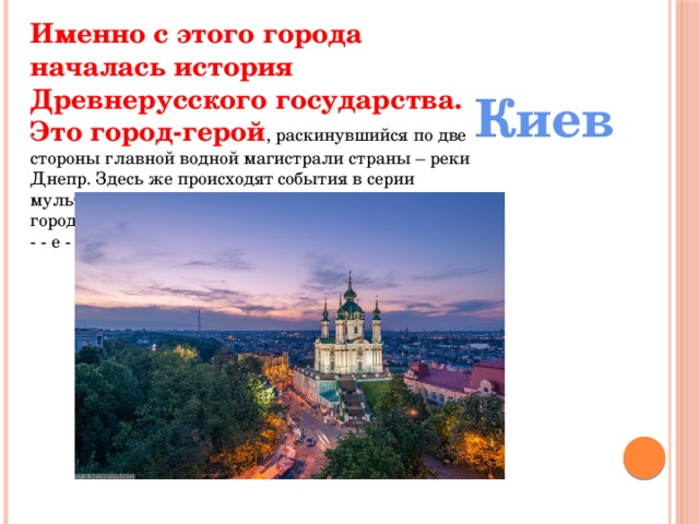 Именно с этого города началась история Древнерусского государства. Это город-герой , раскинувшийся по две стороны главной водной магистрали страны – реки Днепр. Здесь же происходят события в серии мультфильмов о трех богатырях. Назовите этот город. - - е - Киев