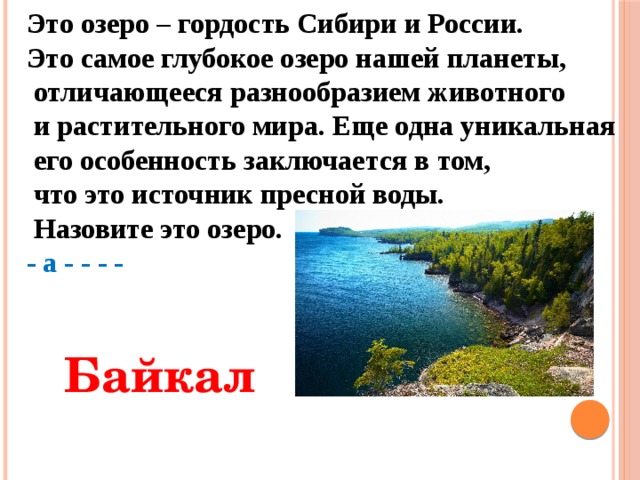 Это озеро – гордость Сибири и России. Это самое глубокое озеро нашей планеты,  отличающееся разнообразием животного  и растительного мира. Еще одна уникальная  его особенность заключается в том,  что это источник пресной воды.  Назовите это озеро. - а - - - -  Байкал