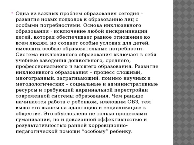 Одна из важных проблем образования сегодня – развитие новых подходов к образованию лиц с особыми потребностями. Основа инклюзивного образования - исключение любой дискриминации детей, которая обеспечивает равное отношение ко всем людям, но создает особые условия для детей, имеющих особые образовательные потребности. Система инклюзивного образования включает в себя учебные заведения дошкольного, среднего, профессионального и высшего образования. Развитие инклюзивного образования – процесс сложный, многогранный, затрагивающий, помимо научных и методологических – социальные и административные ресурсы и требующий кардинальной перестройки современной системы образования. Чем раньше начинается работа с ребенком, имеющим ОВЗ, тем выше его шансы на адаптацию и социализацию в обществе. Это обусловлено не только процессами гуманизации, но и доказанной эффективностью и результативностью ранней коррекционно-педагогической помощи “особому” ребенку.