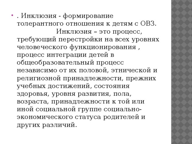 . Инклюзия - формирование толерантного отношения к детям с ОВЗ. Инклюзия – это процесс, требующий перестройки на всех уровнях человеческого функционирования , процесс интеграции детей в общеобразовательный процесс независимо от их половой, этнической и религиозной принадлежности, прежних учебных достижений, состояния здоровья, уровня развития, пола, возраста, принадлежности к той или иной социальной группе социально-экономического статуса родителей и других различий.