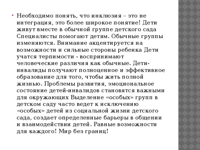 Необходимо понять, что инклюзия – это не интеграция, это более широкое понятие! Дети живут вместе в обычной группе детского сада Специалисты помогают детям. Обычные группы изменяются. Внимание акцентируется на возможности и сильные стороны ребенка Дети учатся терпимости - воспринимают человеческие различия как обычные. Дети-инвалиды получают полноценное и эффективное образование для того, чтобы жить полной жизнью. Проблемы развития, эмоциональное состояние детей-инвалидов становятся важными для окружающих Выделение «особых» групп в детском саду часто ведет к исключению «особых» детей из социальной жизни детского сада, создает определенные барьеры в общении и взаимодействии детей. Равные возможности для каждого! Мир без границ!