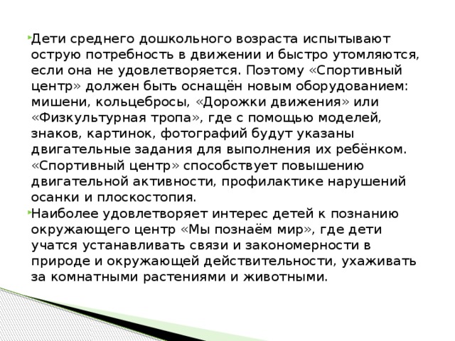 Дети среднего дошкольного возраста испытывают острую потребность в движении и быстро утомляются, если она не удовлетворяется. Поэтому «Спортивный центр» должен быть оснащён новым оборудованием: мишени, кольцебросы, «Дорожки движения» или «Физкультурная тропа», где с помощью моделей, знаков, картинок, фотографий будут указаны двигательные задания для выполнения их ребёнком. «Спортивный центр» способствует повышению двигательной активности, профилактике нарушений осанки и плоскостопия. Наиболее удовлетворяет интерес детей к познанию окружающего центр «Мы познаём мир», где дети учатся устанавливать связи и закономерности в природе и окружающей действительности, ухаживать за комнатными растениями и животными.  