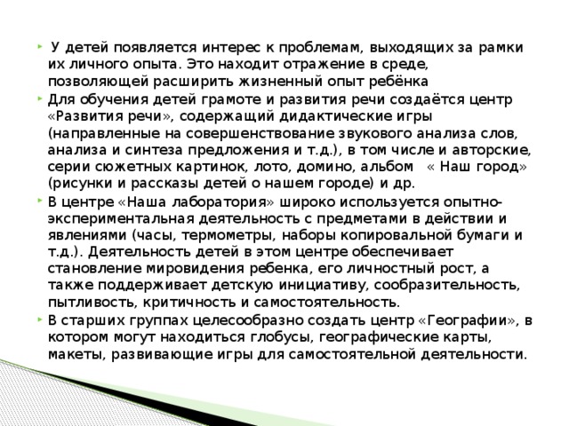 У детей появляется интерес к проблемам, выходящих за рамки их личного опыта. Это находит отражение в среде, позволяющей расширить жизненный опыт ребёнка Для обучения детей грамоте и развития речи создаётся центр «Развития речи», содержащий дидактические игры (направленные на совершенствование звукового анализа слов, анализа и синтеза предложения и т.д.), в том числе и авторские, серии сюжетных картинок, лото, домино, альбом « Наш город» (рисунки и рассказы детей о нашем городе) и др. В центре «Наша лаборатория» широко используется опытно-экспериментальная деятельность с предметами в действии и явлениями (часы, термометры, наборы копировальной бумаги и т.д.). Деятельность детей в этом центре обеспечивает становление мировидения ребенка, его личностный рост, а также поддерживает детскую инициативу, сообразительность, пытливость, критичность и самостоятельность. В старших группах целесообразно создать центр «Географии», в котором могут находиться глобусы, географические карты, макеты, развивающие игры для самостоятельной деятельности.