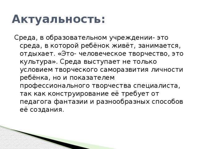 Актуальность: Среда, в образовательном учреждении- это среда, в которой ребёнок живёт, занимается, отдыхает. «Это- человеческое творчество, это культура». Среда выступает не только условием творческого саморазвития личности ребёнка, но и показателем профессионального творчества специалиста, так как конструирование её требует от педагога фантазии и разнообразных способов её создания.