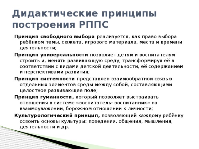 Дидактические принципы построения РППС Принцип свободного выбора реализуется, как право выбора ребёнком темы, сюжета, игрового материала, места и времени деятельности; Принцип универсальности позволяет детям и воспитателям строить и, менять развивающую среду, трансформируя её в соответствии с видами детской деятельности, её содержанием и перспективами развития; Принцип системности представлен взаимообратной связью отдельных элементов среды между собой, составляющими целостное развивающее поле; Принцип гуманности, который позволяет выстраивать отношения в системе «воспитатель- воспитанник» на взаимоуважении, бережном отношении к личности; Культурологический принцип, позволяющий каждому ребёнку освоить основы культуры: поведения, общения, мышления, деятельности и др.