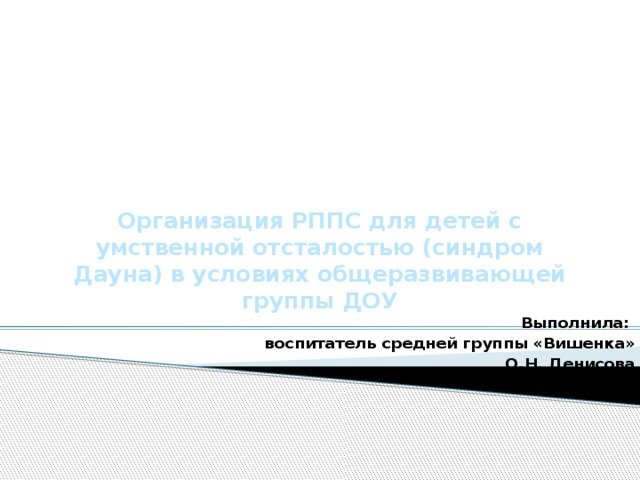 Организация РППС для детей с умственной отсталостью (синдром Дауна) в условиях общеразвивающей группы ДОУ   Выполнила: воспитатель средней группы «Вишенка»  О.Н. Денисова