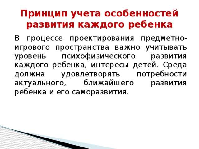 Принцип учета особенностей развития каждого ребенка В процессе проектирования предметно-игрового пространства важно учитывать уровень психофизического развития каждого ребенка, интересы детей. Среда должна удовлетворять потребности актуального, ближайшего развития ребенка и его саморазвития.