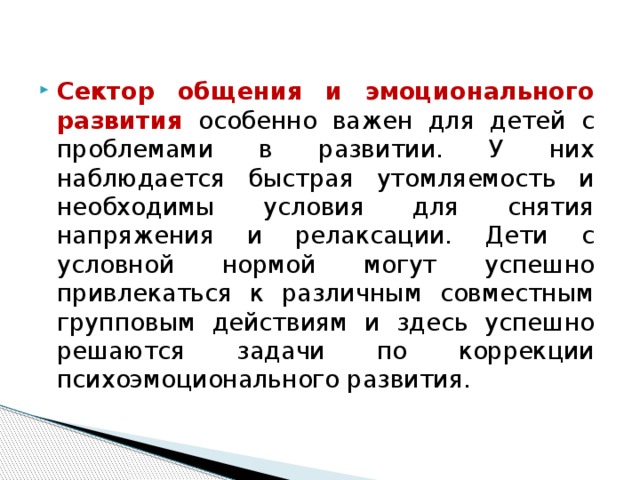 Сектор общения и эмоционального развития особенно важен для детей с проблемами в развитии. У них наблюдается быстрая утомляемость и необходимы условия для снятия напряжения и релаксации. Дети с условной нормой могут успешно привлекаться к различным совместным групповым действиям и здесь успешно решаются задачи по коррекции психоэмоционального развития.