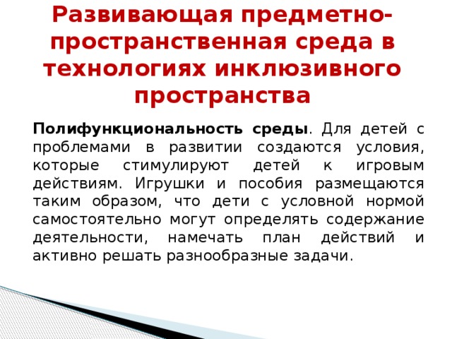 Развивающая предметно-пространственная среда в технологиях инклюзивного пространства Полифункциональность среды . Для детей с проблемами в развитии создаются условия, которые стимулируют детей к игровым действиям. Игрушки и пособия размещаются таким образом, что дети с условной нормой самостоятельно могут определять содержание деятельности, намечать план действий и активно решать разнообразные задачи.