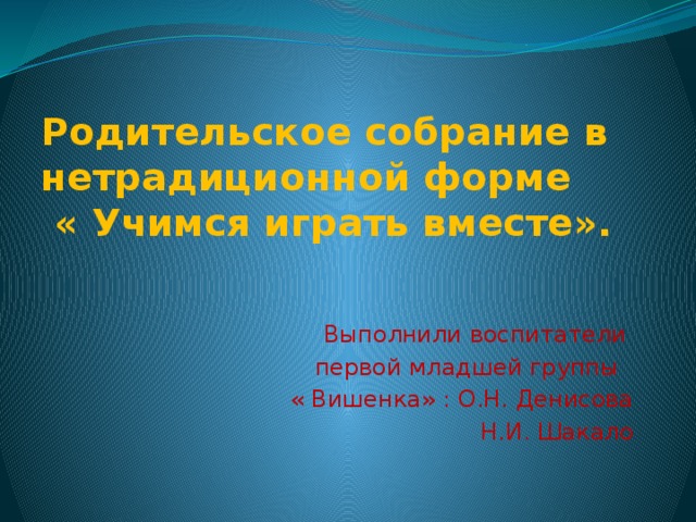 Родительское собрание в нетрадиционной форме « Учимся играть вместе». Выполнили воспитатели первой младшей группы « Вишенка» : О.Н. Денисова Н.И. Шакало