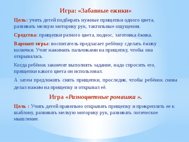 Игра: «Забавные ежики» Цель:  учить детей подбирать нужные прищепки одного цвета, развивать мелкую моторику рук, тактильные ощущения. Средства: прищепки разного цвета, поднос, заготовка ёжика. Вариант игры: воспитатель предлагает ребёнку сделать ёжику колючки. Учит нажимать пальчиками на прищепку, чтобы она открывалась. Когда ребёнок закончит выполнять задание, надо спросить его, прищепки какого цвета он использовал. А затем предложить снять прищепки, проследив, чтобы ребёнок снова делал нажим на прищепку и открывал её.  Игра  «Разноцветные ромашки ». Цель : Учить детей правильно открывать прищепку и прикреплять ее к шаблону, развивать мелкую моторику рук, развивать логическое мышление.