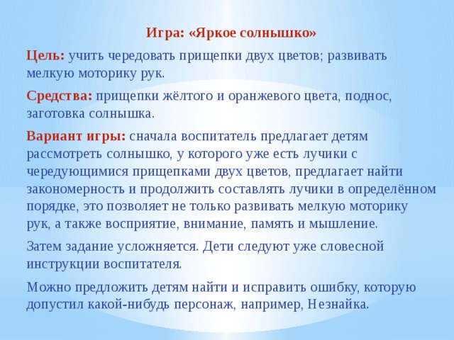 Игра: «Яркое солнышко» Цель:  учить чередовать прищепки двух цветов; развивать мелкую моторику рук. Средства: прищепки жёлтого и оранжевого цвета, поднос, заготовка солнышка. Вариант игры:  сначала воспитатель предлагает детям рассмотреть солнышко, у которого уже есть лучики с чередующимися прищепками двух цветов, предлагает найти закономерность и продолжить составлять лучики в определённом порядке, это позволяет не только развивать мелкую моторику рук, а также восприятие, внимание, память и мышление. Затем задание усложняется. Дети следуют уже словесной инструкции воспитателя. Можно предложить детям найти и исправить ошибку, которую допустил какой-нибудь персонаж, например, Незнайка.