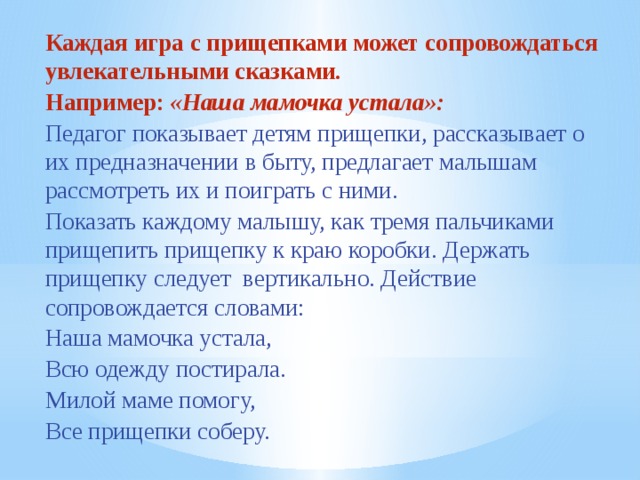 Каждая игра с прищепками может сопровождаться увлекательными сказками. Например: «Наша мамочка устала»: Педагог показывает детям прищепки, рассказывает о их предназначении в быту, предлагает малышам рассмотреть их и поиграть с ними. Показать каждому малышу, как тремя пальчиками  прищепить прищепку к краю коробки. Держать прищепку следует  вертикально. Действие сопровождается словами: Наша мамочка устала, Всю одежду постирала. Милой маме помогу, Все прищепки соберу.