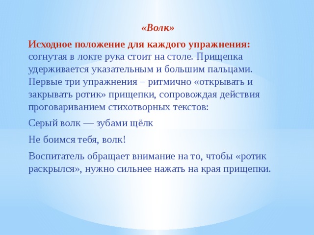 «Волк» Исходное положение для каждого упражнения: согнутая в локте рука стоит на столе. Прищепка удерживается указательным и большим пальцами. Первые три упражнения – ритмично «открывать и закрывать ротик» прищепки, сопровождая действия проговариванием стихотворных текстов: Серый волк — зубами щёлк Не боимся тебя, волк! Воспитатель обращает внимание на то, чтобы «ротик раскрылся», нужно сильнее нажать на края прищепки.