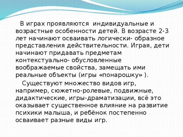 В играх проявляются индивидуальные и возрастные особенности детей. В возрасте 2-3 лет начинают осваивать логически- образное представления действительности. Играя, дети начинают придавать предметам контекстуально- обусловленные воображаемые свойства, замещать ими реальные объекты (игры «понарошку» ).  Существуют множество видов игр, например, сюжетно-ролевые, подвижные, дидактические, игры-драматизации, всё это оказывает существенное влияние на развитие психики малыша, и ребёнок постепенно осваивает разные виды игр.