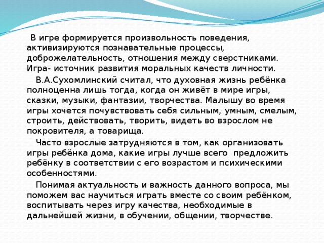 В игре формируется произвольность поведения, активизируются познавательные процессы, доброжелательность, отношения между сверстниками. Игра- источник развития моральных качеств личности.  В.А.Сухомлинский считал, что духовная жизнь ребёнка полноценна лишь тогда, когда он живёт в мире игры, сказки, музыки, фантазии, творчества. Малышу во время игры хочется почувствовать себя сильным, умным, смелым, строить, действовать, творить, видеть во взрослом не покровителя, а товарища.  Часто взрослые затрудняются в том, как организовать игры ребёнка дома, какие игры лучше всего предложить ребёнку в соответствии с его возрастом и психическими особенностями.  Понимая актуальность и важность данного вопроса, мы поможем вас научиться играть вместе со своим ребёнком, воспитывать через игру качества, необходимые в дальнейшей жизни, в обучении, общении, творчестве.