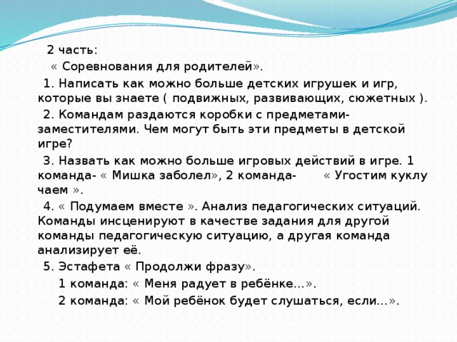 2 часть:  « Соревнования для родителей».  1. Написать как можно больше детских игрушек и игр, которые вы знаете ( подвижных, развивающих, сюжетных ).  2. Командам раздаются коробки с предметами- заместителями. Чем могут быть эти предметы в детской игре?  3. Назвать как можно больше игровых действий в игре. 1 команда- « Мишка заболел», 2 команда- « Угостим куклу чаем ».  4. « Подумаем вместе ». Анализ педагогических ситуаций. Команды инсценируют в качестве задания для другой команды педагогическую ситуацию, а другая команда анализирует её.  5. Эстафета « Продолжи фразу».  1 команда: « Меня радует в ребёнке…».  2 команда: « Мой ребёнок будет слушаться, если…».