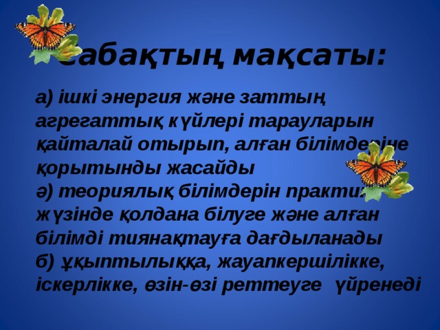 Сабақтың мақсаты:  а) ішкі энергия және заттың агрегаттық күйлері тарауларын қайталай отырып, алған білімдеріне қорытынды жасайды ә) теориялық білімдерін практика жүзінде қолдана білуге және алған білімді тиянақтауға дағдыланады б) ұқыптылыққа, жауапкершілікке, іскерлікке, өзін-өзі реттеуге үйренеді