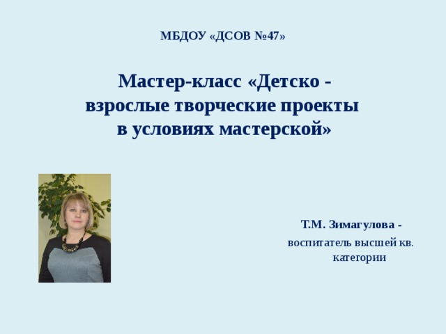 МБДОУ «ДСОВ №47» Мастер-класс «Детско - взрослые творческие проекты в условиях мастерской»   Т.М. Зимагулова - воспитатель высшей кв. категории