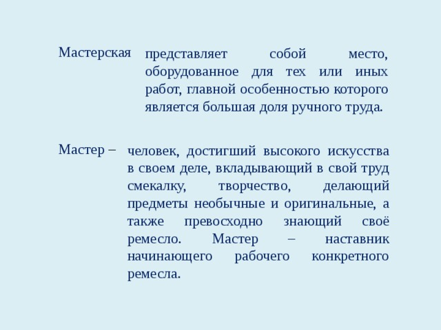 Мастерская представляет собой место, оборудованное для тех или иных работ, главной особенностью которого является большая доля ручного труда. Мастер – человек, достигший высокого искусства в своем деле, вкладывающий в свой труд смекалку, творчество, делающий предметы необычные и оригинальные, а также превосходно знающий своё ремесло. Мастер – наставник начинающего рабочего конкретного ремесла.