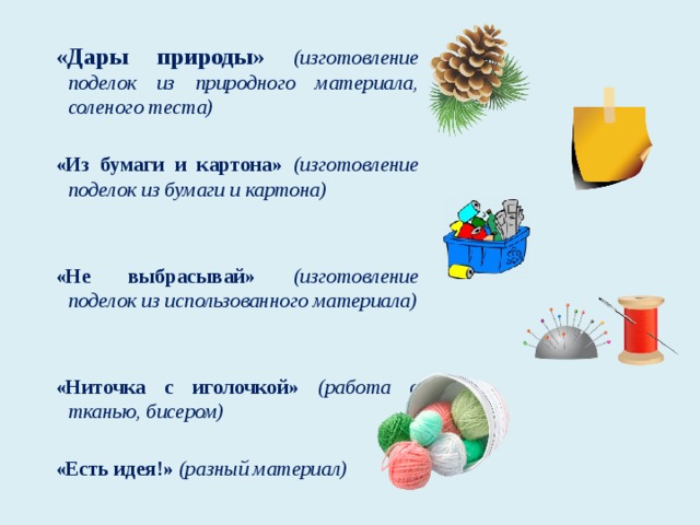 «Дары природы»  (изготовление поделок из природного материала, соленого теста) «Из бумаги и картона» (изготовление поделок из бумаги и картона) «Не выбрасывай» (изготовление поделок из использованного материала) «Ниточка с иголочкой» (работа с тканью, бисером) «Есть идея!» (разный материал)